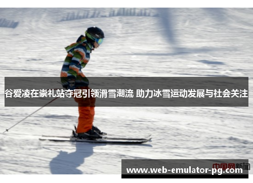 谷爱凌在崇礼站夺冠引领滑雪潮流 助力冰雪运动发展与社会关注