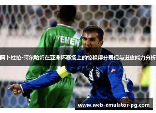 阿卜杜拉·阿尔哈姆在亚洲杯赛场上的惊艳得分表现与进攻能力分析 阿卜杜拉·阿尔哈姆在亚洲杯赛场上的惊艳得分表现与进攻能力分析