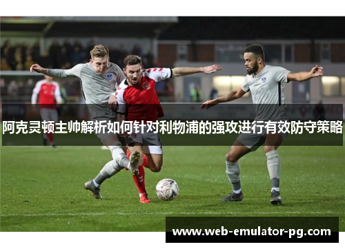 阿克灵顿主帅解析如何针对利物浦的强攻进行有效防守策略