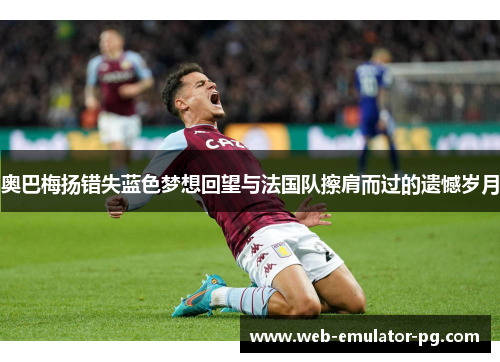 奥巴梅扬错失蓝色梦想回望与法国队擦肩而过的遗憾岁月
