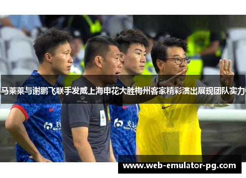 马莱莱与谢鹏飞联手发威上海申花大胜梅州客家精彩演出展现团队实力 马莱莱与谢鹏飞联手发威上海申花大胜梅州客家精彩演出展现团队实力