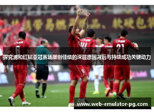 探究浦和红钻亚冠赛场屡创佳绩的深层原因背后与持续成功关键动力