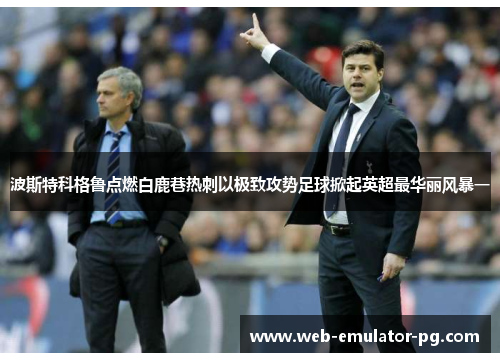 波斯特科格鲁点燃白鹿巷热刺以极致攻势足球掀起英超最华丽风暴一