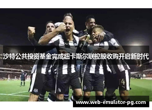 沙特公共投资基金完成纽卡斯尔联控股收购开启新时代